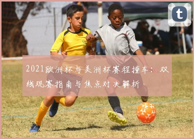 2021欧洲杯与美洲杯赛程撞车：双线观赛指南与焦点对决解析