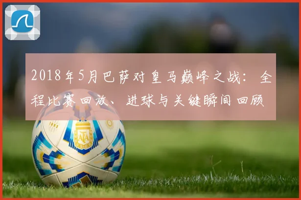 2018年5月巴萨对皇马巅峰之战：全程比赛回放、进球与关键瞬间回顾