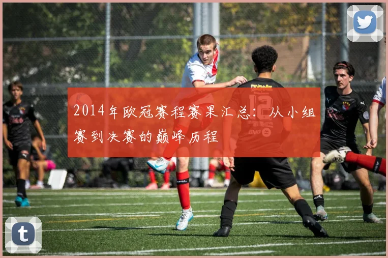 2014年欧冠赛程赛果汇总：从小组赛到决赛的巅峰历程