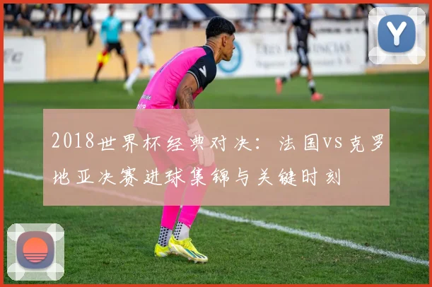 2018世界杯经典对决：法国vs克罗地亚决赛进球集锦与关键时刻