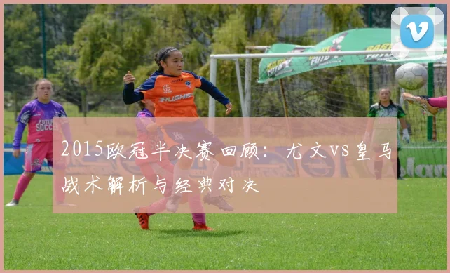 2015欧冠半决赛回顾：尤文vs皇马战术解析与经典对决