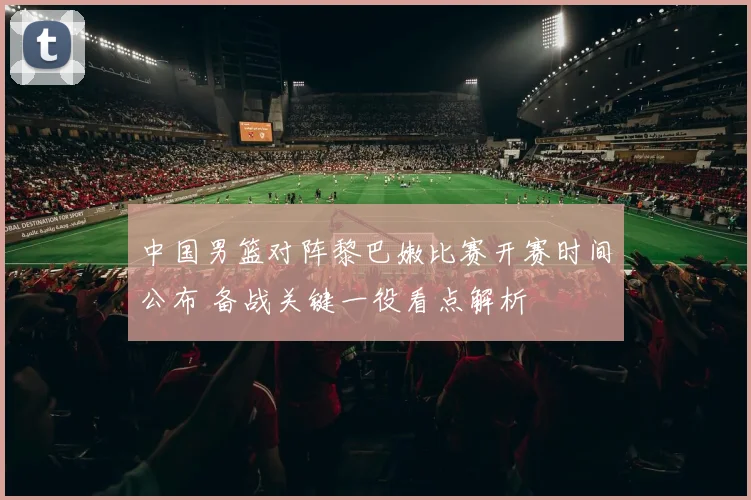 中国男篮对阵黎巴嫩比赛开赛时间公布 备战关键一役看点解析