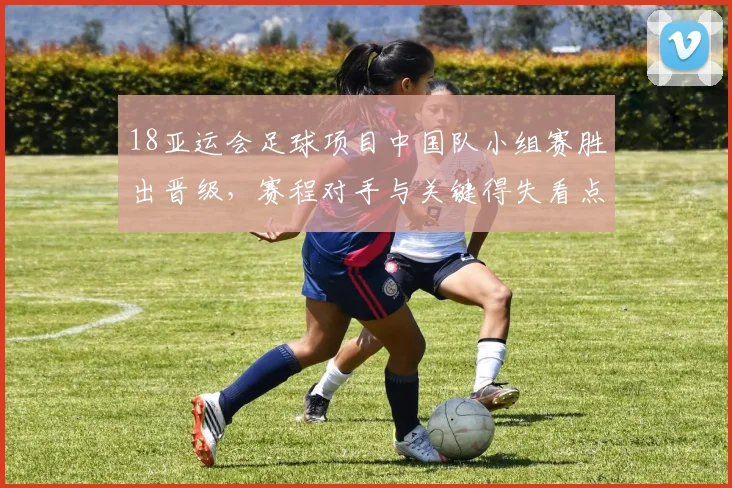 18亚运会足球项目中国队小组赛胜出晋级，赛程对手与关键得失看点
