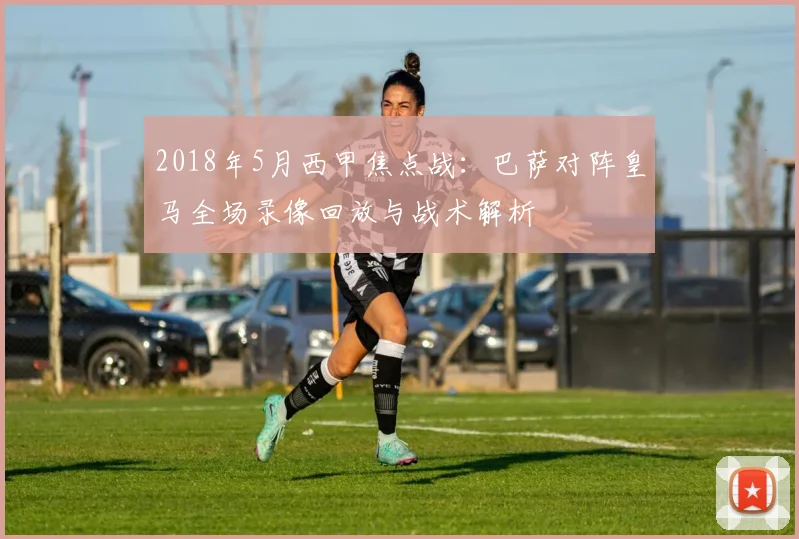 2018年5月西甲焦点战：巴萨对阵皇马全场录像回放与战术解析