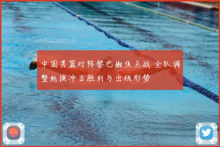 中国男篮对阵黎巴嫩焦点战 全队调整轮换冲击胜利与出线形势