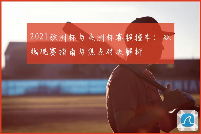 2021欧洲杯与美洲杯赛程撞车：双线观赛指南与焦点对决解析