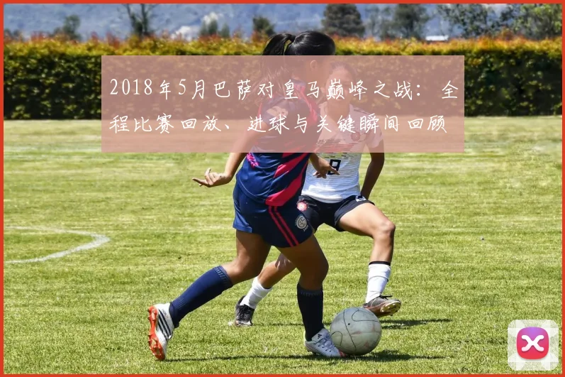 2018年5月巴萨对皇马巅峰之战：全程比赛回放、进球与关键瞬间回顾